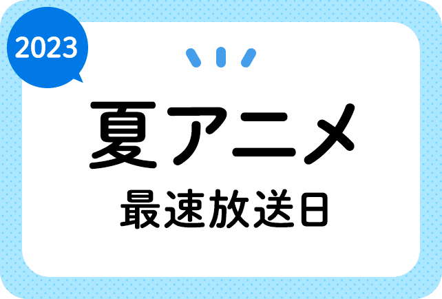 2023夏アニメ 最速放送＆放送日順一覧（日付順）