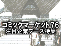 いよいよ今週末に開催!!　「コミックマーケット76」直前特別企画・メーカー担当者にアピールポイントを直撃！　注目企業ブース特集(その1）-1